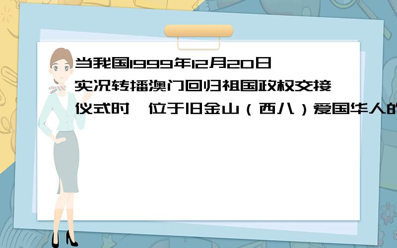 当我国1999年12月20日实况转播澳门回归祖国政权交接仪式时,位于旧金山（西八）爱国华人的收看时间是?A.12月19日20：00B.12月20日16：00C.12月19日8：00C.12月19日16：00