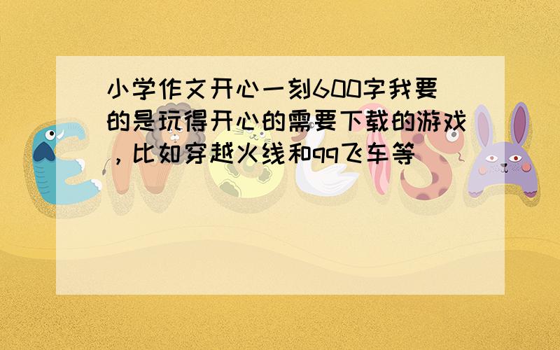 小学作文开心一刻600字我要的是玩得开心的需要下载的游戏，比如穿越火线和qq飞车等