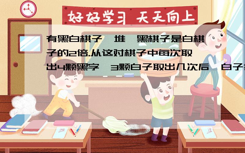 有黑白棋子一堆,黑棋子是白棋子的2倍.从这对棋子中每次取出4颗黑字、3颗白子取出几次后,白子余1,黑子剩18颗,黑白原来各几个?