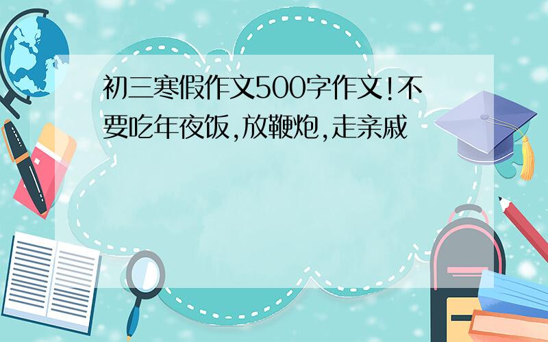 初三寒假作文500字作文!不要吃年夜饭,放鞭炮,走亲戚