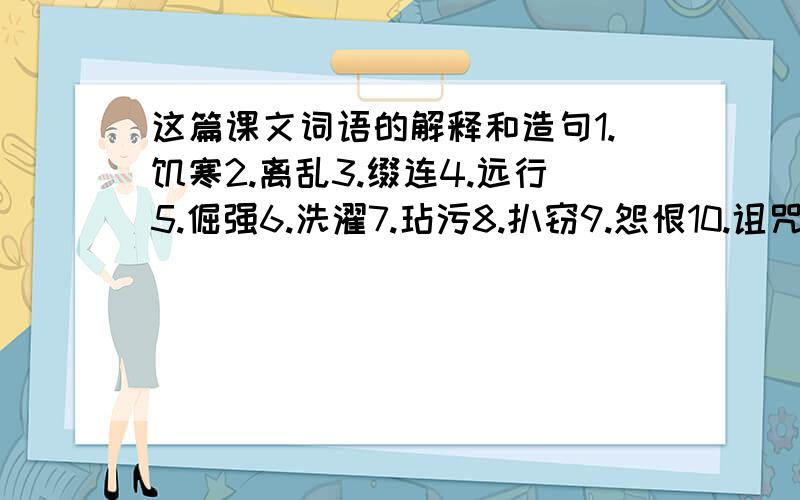 这篇课文词语的解释和造句1.饥寒2.离乱3.缀连4.远行5.倔强6.洗濯7.玷污8.扒窃9.怨恨10.诅咒11.浓阴12.海天相吻13.浪子回头14.碌碌终生15.绝处逢生16.可望不可即我已经会写了,