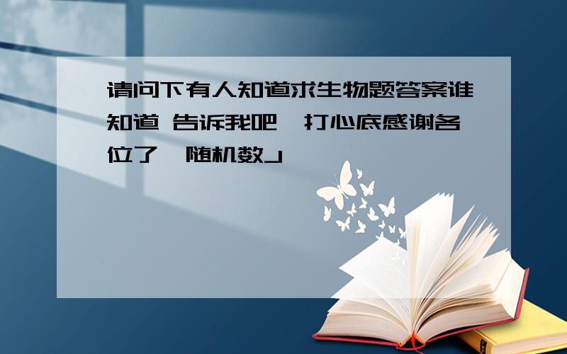 请问下有人知道求生物题答案谁知道 告诉我吧,打心底感谢各位了{随机数J