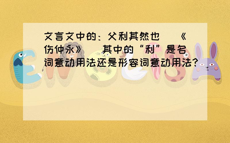 文言文中的：父利其然也 （《伤仲永》） 其中的“利”是名词意动用法还是形容词意动用法?