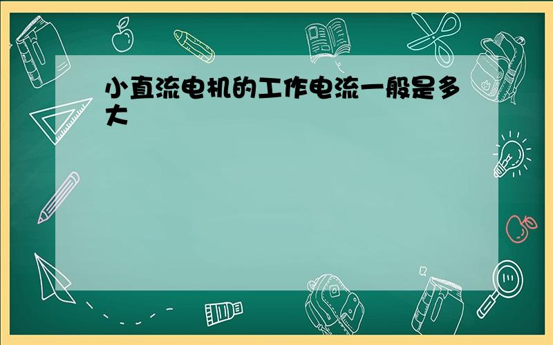 小直流电机的工作电流一般是多大