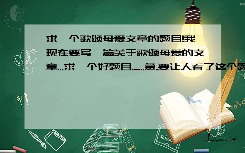 求一个歌颂母爱文章的题目!我现在要写一篇关于歌颂母爱的文章...求一个好题目......急.要让人看了这个题目就有兴趣读下去的!..