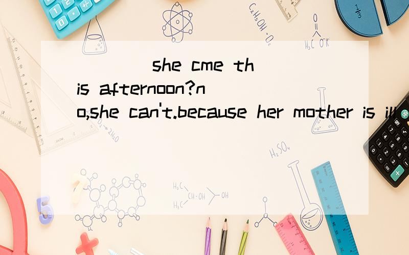 ____she cme this afternoon?no,she can't.because her mother is ill