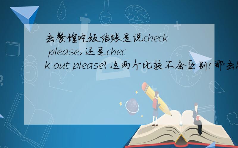 去餐馆吃饭结账是说check please,还是check out please?这两个比较不会区别!那去hotel结账说CHECK OUT是要结账,还是只是办手续?