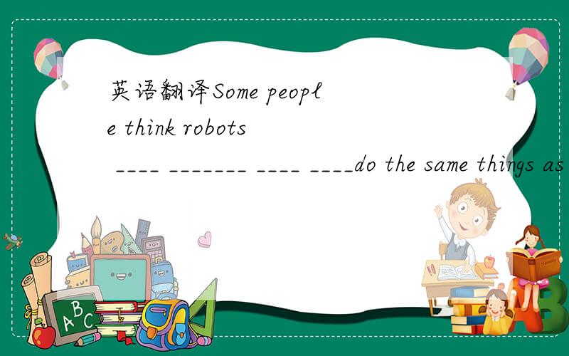 英语翻译Some people think robots ____ _______ ____ ____do the same things as humans