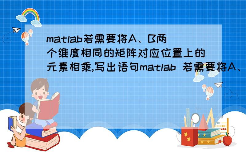 matlab若需要将A、B两个维度相同的矩阵对应位置上的元素相乘,写出语句matlab 若需要将A、B两个维度相同的矩阵对应位置上的元素相乘,写出语句