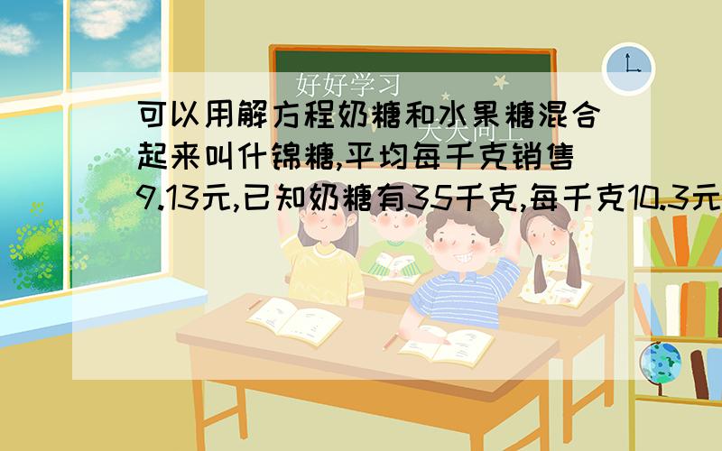 可以用解方程奶糖和水果糖混合起来叫什锦糖,平均每千克销售9.13元,已知奶糖有35千克,每千克10.3元,水果糖每千克8.5元,有多少千克水果糖?