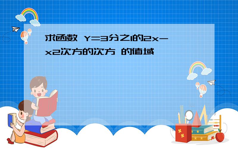 求函数 Y=3分之1的2x-x2次方的次方 的值域