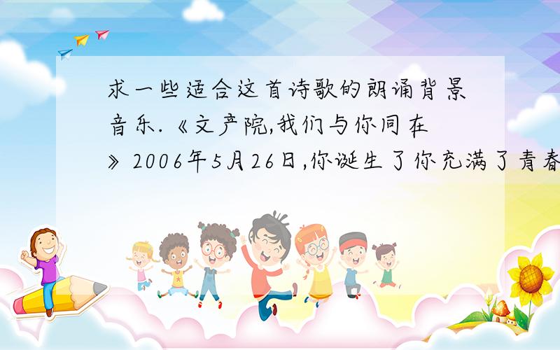 求一些适合这首诗歌的朗诵背景音乐.《文产院,我们与你同在》2006年5月26日,你诞生了你充满了青春你是一个刚成长的孩子你是一颗未来的启明星我们来自四面八方追寻你的信仰携着青春的气