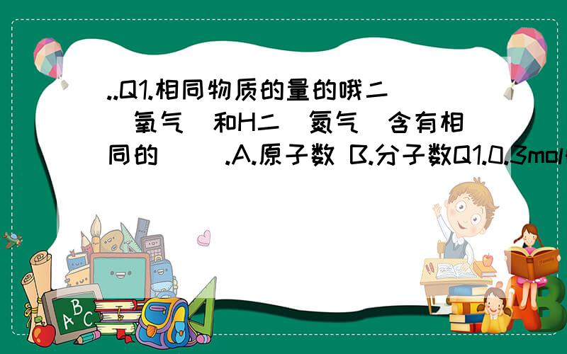 ..Q1.相同物质的量的哦二（氧气）和H二（氮气）含有相同的（ ）.A.原子数 B.分子数Q1.0.3mol的氧气和0.2mol的喔3（臭氧）的（ ）是相等的?A.分子式 B.原子数 C.质量 D.摩尔质量第一题是氧气和氢