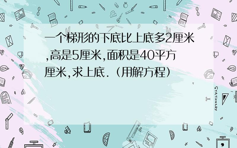 一个梯形的下底比上底多2厘米,高是5厘米,面积是40平方厘米,求上底.（用解方程）