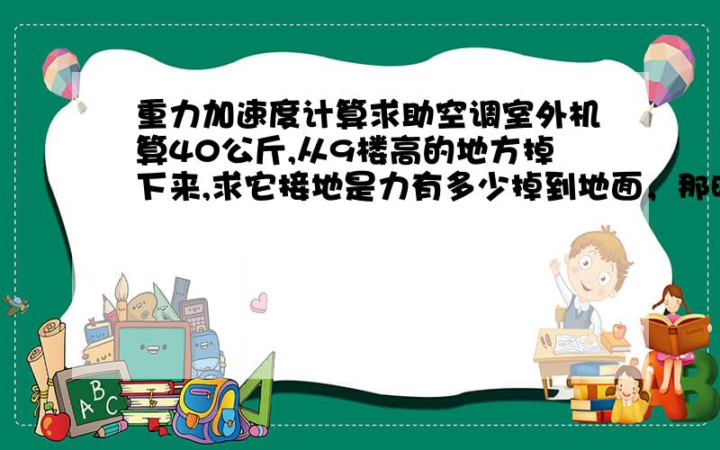 重力加速度计算求助空调室外机算40公斤,从9楼高的地方掉下来,求它接地是力有多少掉到地面，那时候力是多大，我的意思就是那东西掉下来相当于多重