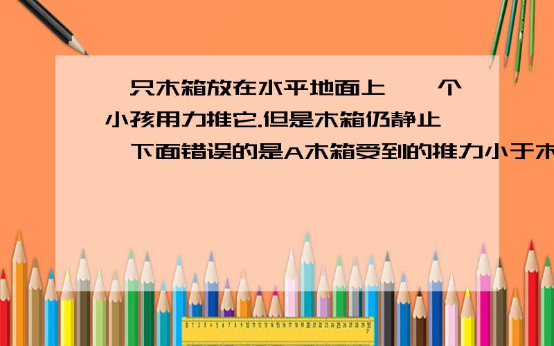 一只木箱放在水平地面上,一个小孩用力推它.但是木箱仍静止,下面错误的是A木箱受到的推力小于木箱受到地面的阻力B木箱受到的推力等于木箱受到地面的阻力C木箱受到平衡力的作用D木箱受