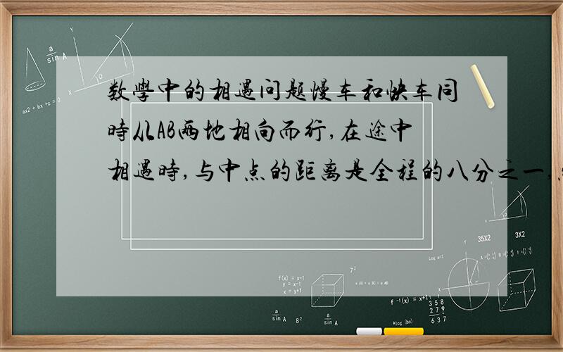 数学中的相遇问题慢车和快车同时从AB两地相向而行,在途中相遇时,与中点的距离是全程的八分之一,然后继续向前开,当慢车到达中点时,快车距中点50千米,AB两地相距多少千米?