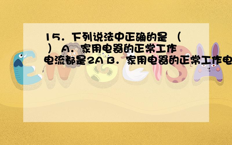 15．下列说法中正确的是 （ ） A．家用电器的正常工作电流都是2A B．家用电器的正常工作电压都是220V C．15．下列说法中正确的是                                            （    ）A．家用电器的正常