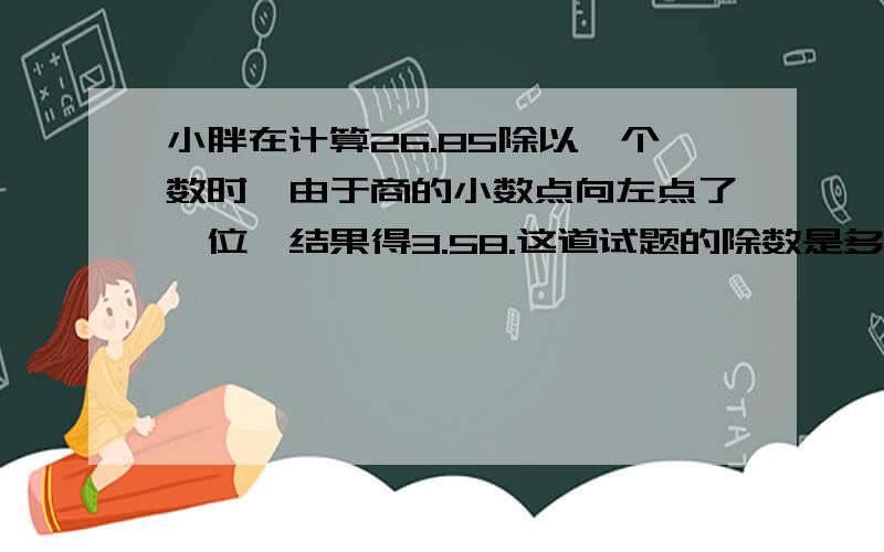 小胖在计算26.85除以一个数时,由于商的小数点向左点了一位,结果得3.58.这道试题的除数是多少?