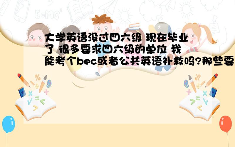 大学英语没过四六级 现在毕业了 很多要求四六级的单位 我能考个bec或者公共英语补救吗?那些要求四六级的单位 我能给他们看bec等级证书吗