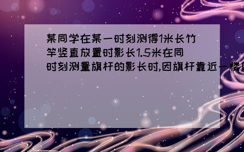 某同学在某一时刻测得1米长竹竿竖直放置时影长1.5米在同时刻测量旗杆的影长时,因旗杆靠近一楼房,影子不全落在地面上,有一部分落在墙上,他测得落在地面上影长为21米,留在墙上的影高为2