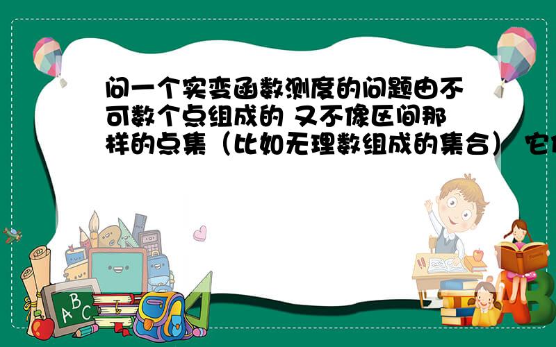 问一个实变函数测度的问题由不可数个点组成的 又不像区间那样的点集（比如无理数组成的集合） 它们的外测度区间是怎么作的?又不能像有理数那样作（可数个区间相加） 虽然知道无理数