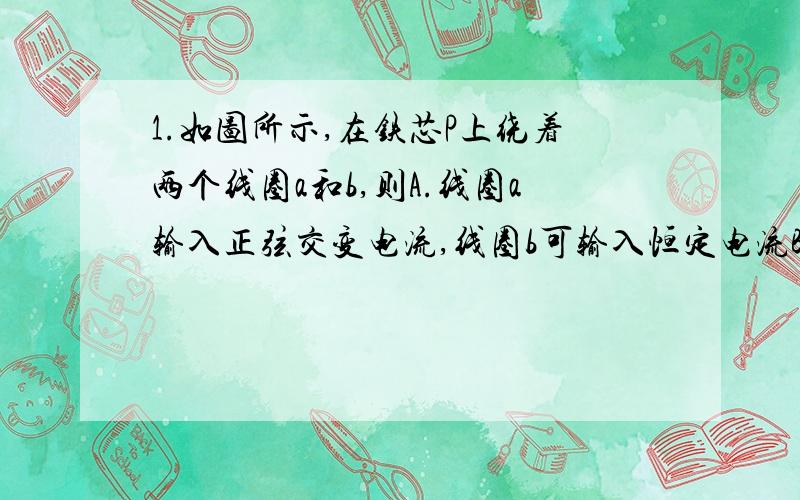 1.如图所示,在铁芯P上绕着两个线圈a和b,则A.线圈a输入正弦交变电流,线圈b可输入恒定电流B.线圈a输入恒定电流,穿过线圈b的磁通量一定为零C.线圈b输出的交变电流不对线圈a的磁场造成影响D.