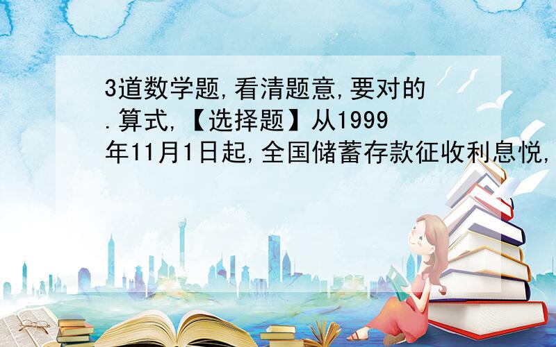 3道数学题,看清题意,要对的.算式,【选择题】从1999年11月1日起,全国储蓄存款征收利息悦,悦率为利息的20%,即储蓄利息的20%由各银行储蓄点代扣代收.某人在1999年12月存入人民币若干元,年利率