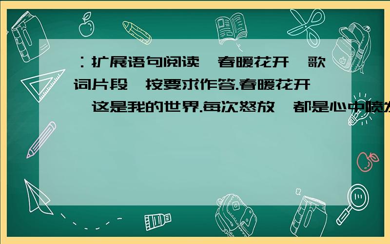 ：扩展语句阅读《春暖花开》歌词片段,按要求作答.春暖花开,这是我的世界.每次怒放,都是心中喷发的爱.风儿吹来,是我和天空的对白.其实幸福,一直与我们同在.春暖花开,这是我的世界.生命