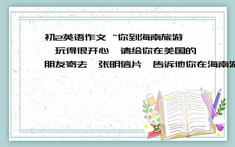 初2英语作文 “你到海南旅游,玩得很开心,请给你在美国的朋友寄去一张明信片,告诉他你在海南游玩的经历 ”