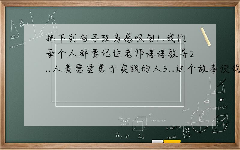 把下列句子改为感叹句1.我们每个人都要记住老师谆谆教导2..人类需要勇于实践的人3..这个故事使我感动的流泪4.我看秦王没有诚意,就得把氏璧送回赵国去5.那浪花所奏的正是一首欢乐的歌6..