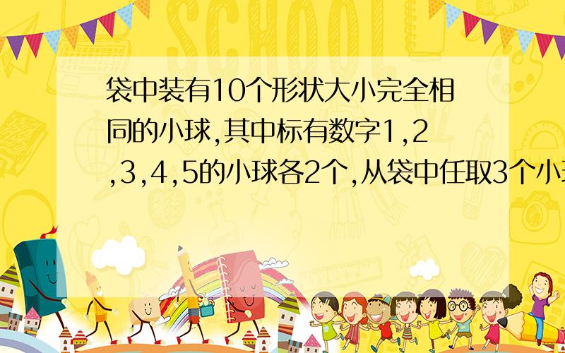 袋中装有10个形状大小完全相同的小球,其中标有数字1,2,3,4,5的小球各2个,从袋中任取3个小球,每个小球被取出的可能性都相同.（1）取出的3个小球上的数字互不相同的概率（2）用表示取出的3