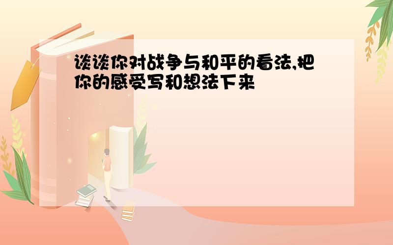 谈谈你对战争与和平的看法,把你的感受写和想法下来