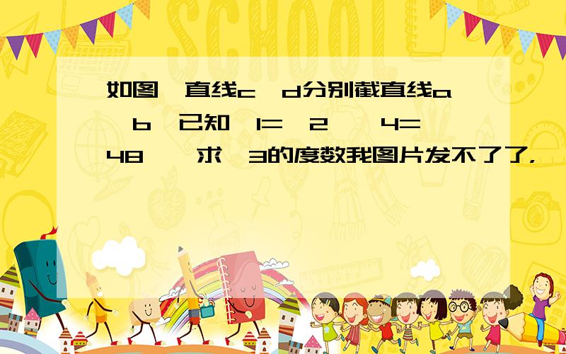 如图,直线c、d分别截直线a、b,已知∠1=∠2,∠4=48°,求∠3的度数我图片发不了了，