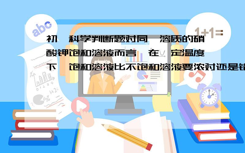 初一科学判断题对同一溶质的硝酸钾饱和溶液而言,在一定温度下,饱和溶液比不饱和溶液要浓对还是错咯要有理由.我知道答案是错的哈。马上就要用了。帮帮帮帮。3QQ