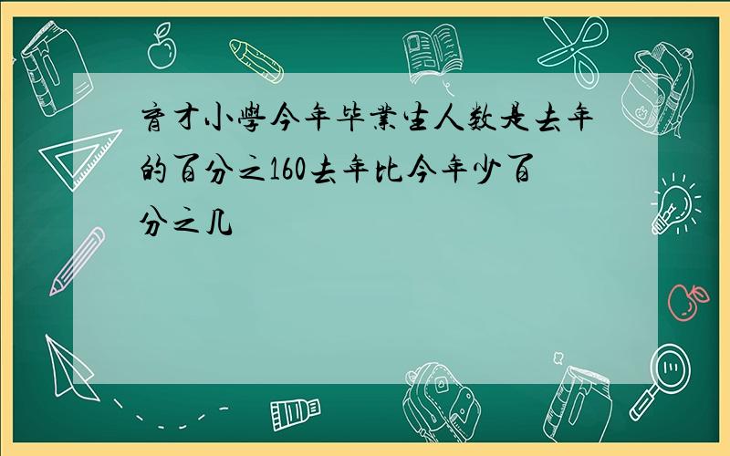 育才小学今年毕业生人数是去年的百分之160去年比今年少百分之几