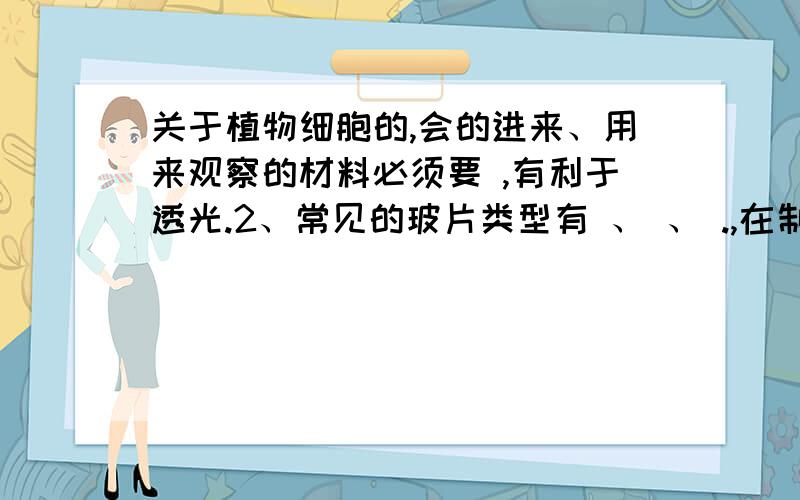 关于植物细胞的,会的进来、用来观察的材料必须要 ,有利于透光.2、常见的玻片类型有 、 、 .,在制作临时装片时,所有的托载标本的玻璃片叫 ,覆盖标本的叫 .3、制作洋葱鳞片叶临时装片：（