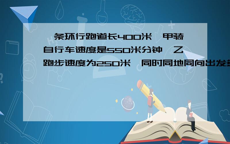 一条环行跑道长400米,甲骑自行车速度是550米分钟,乙跑步速度为250米,同时同地同向出发多少分钟再次相遇?