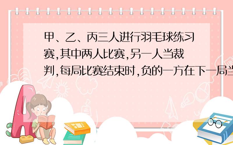 甲、乙、丙三人进行羽毛球练习赛,其中两人比赛,另一人当裁判,每局比赛结束时,负的一方在下一局当裁判．设各局中双方获胜的概率均为1/2,各局比赛的结果相互独立,第1局甲当裁判． (1)求