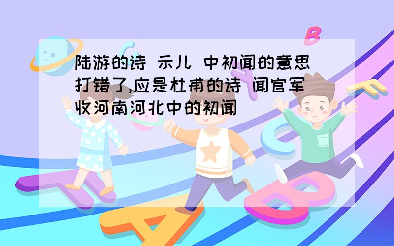 陆游的诗 示儿 中初闻的意思打错了,应是杜甫的诗 闻官军收河南河北中的初闻