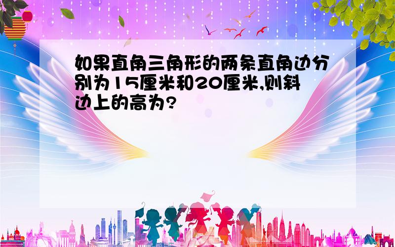 如果直角三角形的两条直角边分别为15厘米和20厘米,则斜边上的高为?