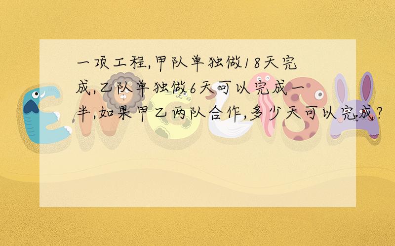 一项工程,甲队单独做18天完成,乙队单独做6天可以完成一半,如果甲乙两队合作,多少天可以完成?