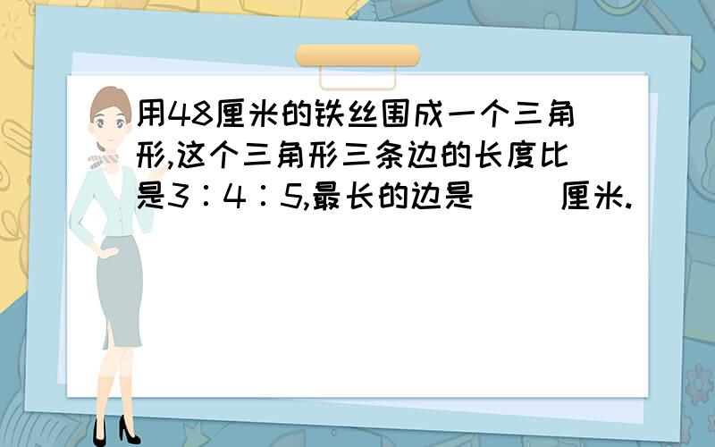 用48厘米的铁丝围成一个三角形,这个三角形三条边的长度比是3∶4∶5,最长的边是（ ）厘米.