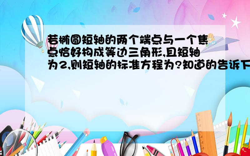 若椭圆短轴的两个端点与一个焦点恰好构成等边三角形,且短轴为2,则短轴的标准方程为?知道的告诉下,