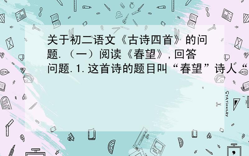 关于初二语文《古诗四首》的问题.（一）阅读《春望》,回答问题.1.这首诗的题目叫“春望”诗人“望”见了什么?2.请简单分析“烽火连三月,家书抵万金.”两句诗的妙处.（二）阅读《十一