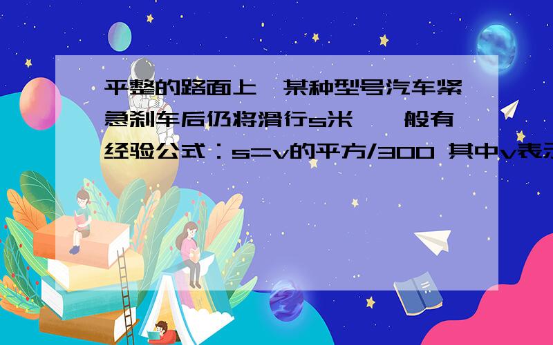 平整的路面上,某种型号汽车紧急刹车后仍将滑行s米,一般有经验公式：s=v的平方/300 其中v表示刹车前汽车的速度（单位:km/h） 计算填表：车速（km/h） 50 75 100 _________ 滑行距离（m) _________10 20