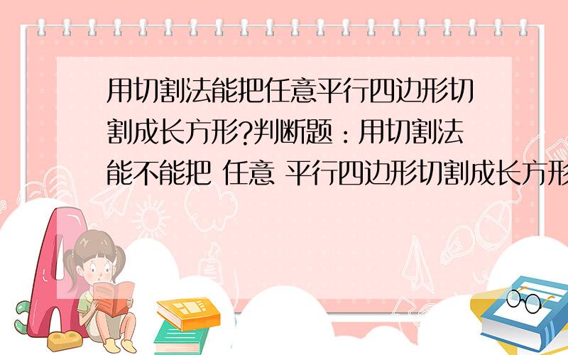 用切割法能把任意平行四边形切割成长方形?判断题：用切割法能不能把 任意 平行四边形切割成长方形?注意：是“任意”,这个平行四边形包括长方形、正方形、菱形、平行四边形.正方形切