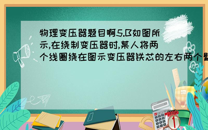 物理变压器题目啊5.B如图所示,在绕制变压器时,某人将两个线圈绕在图示变压器铁芯的左右两个臂上,当通以交流电时,每个线圈产生的磁通量都只有一半通过另一个线圈,另一半通过中间臂,已