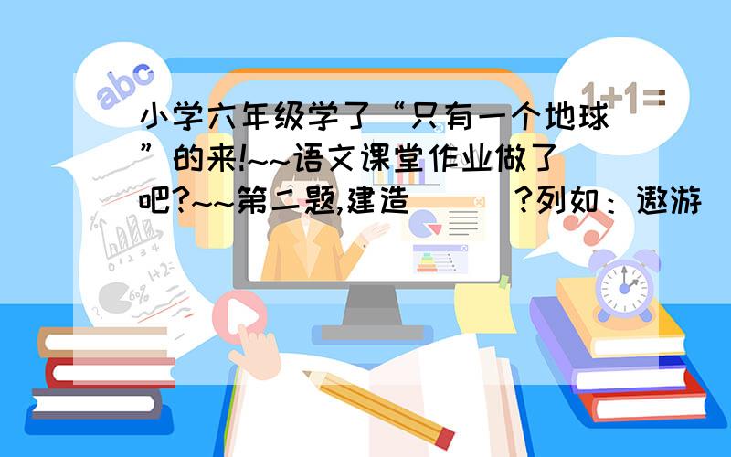 小学六年级学了“只有一个地球”的来!~~语文课堂作业做了吧?~~第二题,建造（  ）?列如：遨游（太空）第十三棵!第二题