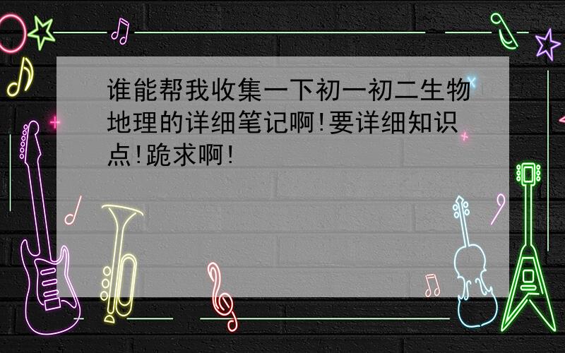 谁能帮我收集一下初一初二生物地理的详细笔记啊!要详细知识点!跪求啊!